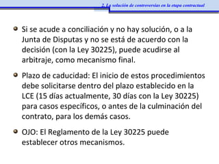 Si se acude a conciliación y no hay solución, o a la
Junta de Disputas y no se está de acuerdo con la
decisión (con la Ley 30225), puede acudirse al
arbitraje, como mecanismo final.
Plazo de caducidad: El inicio de estos procedimientos
debe solicitarse dentro del plazo establecido en la
LCE (15 días actualmente, 30 días con la Ley 30225)
para casos específicos, o antes de la culminación del
contrato, para los demás casos.
OJO: El Reglamento de la Ley 30225 puede
establecer otros mecanismos.
2. La solución de controversias en la etapa contractual
 