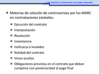 Materias de solución de controversias por los MARC
en contrataciones estatales:
Ejecución del contrato
Interpretación
Resolución
Inexistencia
Ineficacia o invalidez
Nulidad del contrato
Vicios ocultos
Obligaciones previstas en el contrato que deban
cumplirse con posterioridad al pago final
2. La solución de controversias en la etapa contractual
 