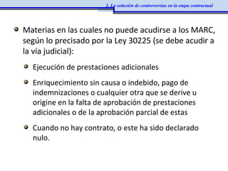 Materias en las cuales no puede acudirse a los MARC,
según lo precisado por la Ley 30225 (se debe acudir a
la vía judicial):
Ejecución de prestaciones adicionales
Enriquecimiento sin causa o indebido, pago de
indemnizaciones o cualquier otra que se derive u
origine en la falta de aprobación de prestaciones
adicionales o de la aprobación parcial de estas
Cuando no hay contrato, o este ha sido declarado
nulo.
2. La solución de controversias en la etapa contractual
 