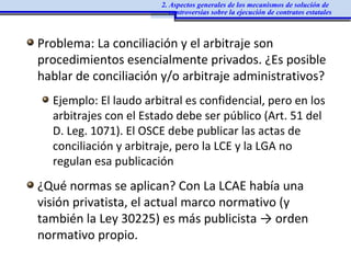 Problema: La conciliación y el arbitraje son
procedimientos esencialmente privados. ¿Es posible
hablar de conciliación y/o arbitraje administrativos?
Ejemplo: El laudo arbitral es confidencial, pero en los
arbitrajes con el Estado debe ser público (Art. 51 del
D. Leg. 1071). El OSCE debe publicar las actas de
conciliación y arbitraje, pero la LCE y la LGA no
regulan esa publicación
¿Qué normas se aplican? Con La LCAE había una
visión privatista, el actual marco normativo (y
también la Ley 30225) es más publicista → orden
normativo propio.
2. Aspectos generales de los mecanismos de solución de
controversias sobre la ejecución de contratos estatales
 