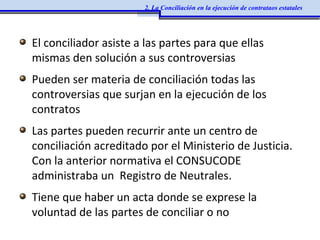 El conciliador asiste a las partes para que ellas
mismas den solución a sus controversias
Pueden ser materia de conciliación todas las
controversias que surjan en la ejecución de los
contratos
Las partes pueden recurrir ante un centro de
conciliación acreditado por el Ministerio de Justicia.
Con la anterior normativa el CONSUCODE
administraba un Registro de Neutrales.
Tiene que haber un acta donde se exprese la
voluntad de las partes de conciliar o no
2. La Conciliación en la ejecución de contrataos estatales
 