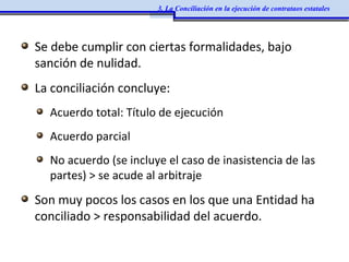 Se debe cumplir con ciertas formalidades, bajo
sanción de nulidad.
La conciliación concluye:
Acuerdo total: Título de ejecución
Acuerdo parcial
No acuerdo (se incluye el caso de inasistencia de las
partes) > se acude al arbitraje
Son muy pocos los casos en los que una Entidad ha
conciliado > responsabilidad del acuerdo.
3. La Conciliación en la ejecución de contrataos estatales
 