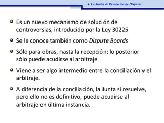 Es un nuevo mecanismo de solución de
controversias, introducido por la Ley 30225
Se le conoce también como Dispute Boards
Sólo para obras, hasta la recepción; lo posterior
sólo puede acudirse al arbitraje
Viene a ser algo intermedio entre la conciliación y el
arbitraje.
A diferencia de la conciliación, la Junta sí resuelve,
pero ello no es definitivo, puede acudirse al
arbitraje en última instancia.
4. La Junta de Resolución de Disputas
 