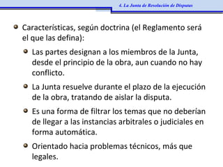 Características, según doctrina (el Reglamento será
el que las defina):
Las partes designan a los miembros de la Junta,
desde el principio de la obra, aun cuando no hay
conflicto.
La Junta resuelve durante el plazo de la ejecución
de la obra, tratando de aislar la disputa.
Es una forma de filtrar los temas que no deberían
de llegar a las instancias arbitrales o judiciales en
forma automática.
Orientado hacia problemas técnicos, más que
legales.
4. La Junta de Resolución de Disputas
 