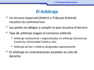 El Arbitraje
 Un tercero imparcial (Arbitro o Tribunal Arbitral)
resuelve las controversias
 Las partes se obligan a cumplir lo que resuelva el tercero
 Tipo de arbitraje (según el convenio arbitral):
 Arbitraje institucional > especializadas en arbitraje (Cámara de
Comercio, Universidad Católica, etc)
 Arbitraje ad hoc > árbitros designados expresamente
 El arbitraje en contrataciones estatales es sólo de
derecho
5. El arbitraje administrativo
 