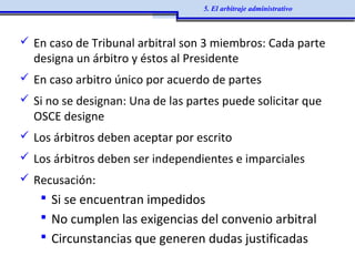  En caso de Tribunal arbitral son 3 miembros: Cada parte
designa un árbitro y éstos al Presidente
 En caso arbitro único por acuerdo de partes
 Si no se designan: Una de las partes puede solicitar que
OSCE designe
 Los árbitros deben aceptar por escrito
 Los árbitros deben ser independientes e imparciales
 Recusación:
 Si se encuentran impedidos
 No cumplen las exigencias del convenio arbitral
 Circunstancias que generen dudas justificadas
5. El arbitraje administrativo
 