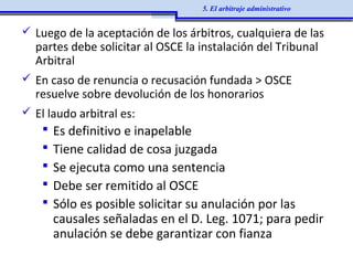  Luego de la aceptación de los árbitros, cualquiera de las
partes debe solicitar al OSCE la instalación del Tribunal
Arbitral
 En caso de renuncia o recusación fundada > OSCE
resuelve sobre devolución de los honorarios
 El laudo arbitral es:
 Es definitivo e inapelable
 Tiene calidad de cosa juzgada
 Se ejecuta como una sentencia
 Debe ser remitido al OSCE
 Sólo es posible solicitar su anulación por las
causales señaladas en el D. Leg. 1071; para pedir
anulación se debe garantizar con fianza
5. El arbitraje administrativo
 