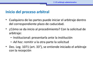 Inicio del proceso arbitral
• Cualquiera de las partes puede iniciar el arbitraje dentro
del correspondiente plazo de caducidad.
• ¿Cómo se da inicio al procedimiento? Con la solicitud de
arbitraje:
– Institucional: presentarla ante la institución
– Ad hoc: remitir a la otra parte la solicitud
• Dec. Leg. 1071 (art. 33°), se entiende iniciado el arbitraje
con la recepción
5. El arbitraje administrativo
 