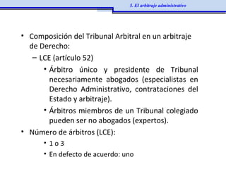 • Composición del Tribunal Arbitral en un arbitraje
de Derecho:
– LCE (artículo 52)
• Árbitro único y presidente de Tribunal
necesariamente abogados (especialistas en
Derecho Administrativo, contrataciones del
Estado y arbitraje).
• Árbitros miembros de un Tribunal colegiado
pueden ser no abogados (expertos).
• Número de árbitros (LCE):
• 1 o 3
• En defecto de acuerdo: uno
5. El arbitraje administrativo
 