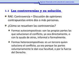1.1 Las controversias y su solución
RAE: Controversia = Discusión de opiniones
contrapuestas entre dos o más personas.
¿Cómo se resuelven las controversias?
Formas autocompositivas: son las propias partes las
que solucionan el conflicto, ya sea directamente, o
con la ayuda de otros, informal o formalmente.
Formas heterocompositivas: es un tercero quien
soluciona el conflicto, ya sea porque las partes
voluntariamente le dan esa facultad, o por la fuerza
del Derecho.
1. Aspectos Generales de la solución de controversias
 
