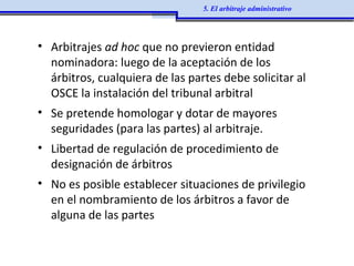 • Arbitrajes ad hoc que no previeron entidad
nominadora: luego de la aceptación de los
árbitros, cualquiera de las partes debe solicitar al
OSCE la instalación del tribunal arbitral
• Se pretende homologar y dotar de mayores
seguridades (para las partes) al arbitraje.
• Libertad de regulación de procedimiento de
designación de árbitros
• No es posible establecer situaciones de privilegio
en el nombramiento de los árbitros a favor de
alguna de las partes
5. El arbitraje administrativo
 