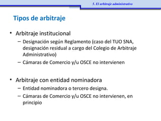 • Arbitraje institucional
– Designación según Reglamento (caso del TUO SNA,
designación residual a cargo del Colegio de Arbitraje
Administrativo)
– Cámaras de Comercio y/u OSCE no intervienen
• Arbitraje con entidad nominadora
– Entidad nominadora o tercero designa.
– Cámaras de Comercio y/u OSCE no intervienen, en
principio
Tipos de arbitraje
5. El arbitraje administrativo
 