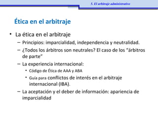 Ética en el arbitraje
• La ética en el arbitraje
– Principios: imparcialidad, independencia y neutralidad.
– ¿Todos los árbitros son neutrales? El caso de los “árbitros
de parte”
– La experiencia internacional:
• Código de Ética de AAA y ABA
• Guía para conflictos de interés en el arbitraje
internacional (IBA).
– La aceptación y el deber de información: apariencia de
imparcialidad
5. El arbitraje administrativo
 