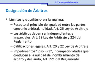Designación de Árbitros
• Límites y equilibrio en la norma:
– Respeto al principio de igualdad entre las partes,
convenio arbitral, nulidad, Art. 26 Ley de Arbitraje
– Los árbitros deben ser independientes e
imparciales, Art. 28 Ley de Arbitraje y 224 del
Reglamento
– Calificaciones legales, Art. 20 y 22 Ley de Arbitraje
– Impedimentos “ipso iure”, incompatibilidades que
conducen a la nulidad del nombramiento del
árbitro y del laudo, Art. 221 del Reglamento
5. El arbitraje administrativo
 