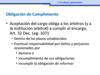 Obligación de Cumplimiento
• Aceptación del cargo obliga a los árbitros (y a
la institución arbitral) a cumplir el encargo,
Art. 32 Dec. Leg. 1071
– Dentro de los plazos establecidos
– Eventual responsabilidad por daños y perjuicios
ocasionados por
• demora o
• incumplimiento de sus obligaciones
• incumplir la obligación de informar
5. El arbitraje administrativo
 