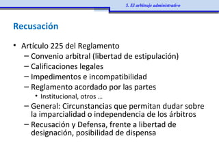 Recusación
• Artículo 225 del Reglamento
– Convenio arbitral (libertad de estipulación)
– Calificaciones legales
– Impedimentos e incompatibilidad
– Reglamento acordado por las partes
• Institucional, otros …
– General: Circunstancias que permitan dudar sobre
la imparcialidad o independencia de los árbitros
– Recusación y Defensa, frente a libertad de
designación, posibilidad de dispensa
5. El arbitraje administrativo
 