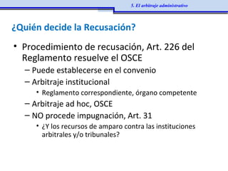 ¿Quién decide la Recusación?
• Procedimiento de recusación, Art. 226 del
Reglamento resuelve el OSCE
– Puede establecerse en el convenio
– Arbitraje institucional
• Reglamento correspondiente, órgano competente
– Arbitraje ad hoc, OSCE
– NO procede impugnación, Art. 31
• ¿Y los recursos de amparo contra las instituciones
arbitrales y/o tribunales?
5. El arbitraje administrativo
 