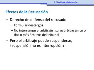 Efectos de la Recusación
• Derecho de defensa del recusado
– Formular descargos
– No interrumpe el arbitraje , salvo árbitro único o
dos o más árbitros del tribunal
• Pero el arbitraje puede suspenderse,
¿suspensión no es interrupción?
5. El arbitraje administrativo
 