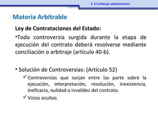Ley de Contrataciones del Estado:
•Toda controversia surgida durante la etapa de
ejecución del contrato deberá resolverse mediante
conciliación o arbitraje (artículo 40-b).
• Solución de Controversias: (Artículo 52)
Controversias que surjan entre las parte sobre la
ejecución, interpretación, resolución, inexistencia,
ineficacia, nulidad o invalidez del contrato.
Vicios ocultos
Materia Arbitrable
5. El arbitraje administrativo
 