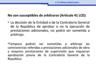 No son susceptibles de arbitrarse (Artículo 41 LCE):
• La decisión de la Entidad o de la Contraloría General
de la República de aprobar o no la ejecución de
prestaciones adicionales, no podrá ser sometida a
arbitraje.
•Tampoco podrán ser sometidas a arbitraje las
controversias referidas a prestaciones adicionales de obra
y mayores prestaciones de supervisión que requieran
aprobación previa de la Contraloría General de la
República
5. El arbitraje administrativo
 