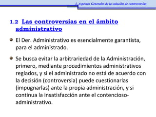 1.2 Las controversias en el ámbito
administrativo
El Der. Administrativo es esencialmente garantista,
para el administrado.
Se busca evitar la arbitrariedad de la Administración,
primero, mediante procedimientos administrativos
reglados, y si el administrado no está de acuerdo con
la decisión (controversia) puede cuestionarlas
(impugnarlas) ante la propia administración, y si
continua la insatisfacción ante el contencioso-
administrativo.
1. Aspectos Generales de la solución de controversias
 