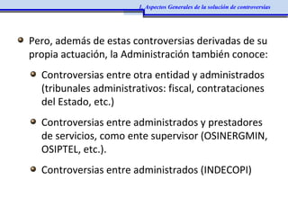 Pero, además de estas controversias derivadas de su
propia actuación, la Administración también conoce:
Controversias entre otra entidad y administrados
(tribunales administrativos: fiscal, contrataciones
del Estado, etc.)
Controversias entre administrados y prestadores
de servicios, como ente supervisor (OSINERGMIN,
OSIPTEL, etc.).
Controversias entre administrados (INDECOPI)
1. Aspectos Generales de la solución de controversias
 