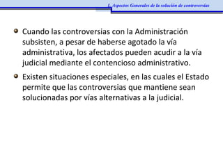 Cuando las controversias con la Administración
subsisten, a pesar de haberse agotado la vía
administrativa, los afectados pueden acudir a la vía
judicial mediante el contencioso administrativo.
Existen situaciones especiales, en las cuales el Estado
permite que las controversias que mantiene sean
solucionadas por vías alternativas a la judicial.
1. Aspectos Generales de la solución de controversias
 