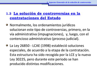 1.3 La solución de controversias en la
contrataciones del Estado
Normalmente, los ordenamientos jurídicos
solucionan este tipo de controversias, primero, en la
vía administrativa (impugnaciones), y, luego, con el
contencioso administrativo (proceso judicial).
La Ley 26850 - LCAE (1998) estableció soluciones
especiales, de acuerdo a la etapa de la contratación.
Esta estructura ha sido recogida por la LCE y la nueva
Ley 30225, pero durante este periodo se han
producido distintas modificaciones.
1. Aspectos Generales de la solución de controversias
 