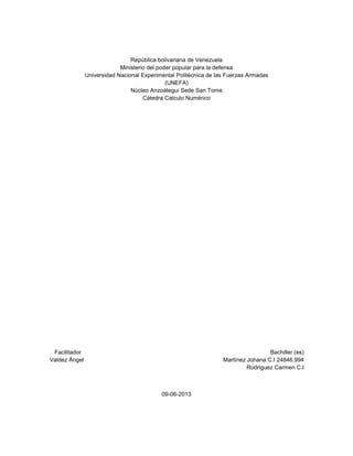 República bolivariana de Venezuela
Ministerio del poder popular para la defensa
Universidad Nacional Experimental Politécnica de las Fuerzas Armadas
(UNEFA)
Núcleo Anzoátegui Sede San Tome
Cátedra Calculo Numérico

Facilitador
Valdez Ángel

Bachiller (es)
Martínez Johana C.I 24846.994
Rodriguez Carmen C.I

09-06-2013

 