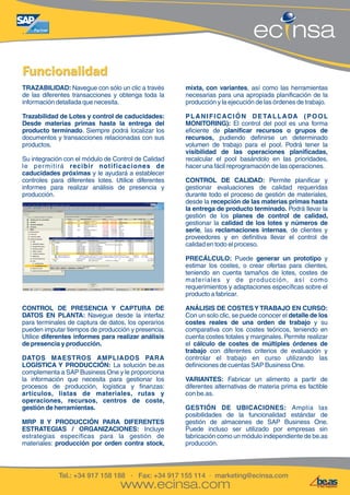Navegue con sólo un clic a través 
Tel.: +34 917 158 188 · Fax: +34 917 155 114 · marketing@ecinsa.com 
www.ecinsa.com 
ec nsa 
FFuunncciioonnaalliiddaadd 
TRAZABILIDAD: mixta, con variantes, así como las herramientas 
de las diferentes transacciones y obtenga toda la necesarias para una apropiada planificación de la 
información detallada que necesita. producción y la ejecución de las órdenes de trabajo. 
Trazabilidad de Lotes y control de caducidades: P L A N I F I C AC I Ó N D E TA L L A DA ( P O O L 
Desde materias primas hasta la entrega del MONITORING): El control del pool es una forma 
producto terminado. Siempre podrá localizar los eficiente de planificar recursos o grupos de 
documentos y transacciones relacionadas con sus recursos, pudiendo definirse un determinado 
productos. volumen de trabajo para el pool. Podrá tener la 
visibilidad de las operaciones planificadas, 
Su integración con el módulo de Control de Calidad recalcular el pool basándolo en las prioridades, 
le per mitirá recibir notificaciones de hacer una fácil reprogramación de las operaciones. 
caducidades próximas y le ayudará a establecer 
controles para diferentes lotes. Utilice diferentes CONTROL DE CALIDAD: Permite planificar y 
informes para realizar análisis de presencia y gestionar evaluaciones de calidad requeridas 
producción. durante todo el proceso de gestión de materiales, 
desde la recepción de las materias primas hasta 
la entrega de producto terminado. Podrá llevar la 
gestión de los planes de control de calidad, 
gestionar la calidad de los lotes y números de 
serie, las reclamaciones internas, de clientes y 
proveedores y en definitiva llevar el control de 
calidad en todo el proceso. 
PRECÁLCULO: Puede generar un prototipo y 
estimar los costes, o crear ofertas para clientes, 
teniendo en cuenta tamaños de lotes, costes de 
mater iales y de producción, así como 
requerimientos y adaptaciones específicas sobre el 
producto a fabricar. 
CONTROL DE PRESENCIA Y CAPTURA DE ANÁLISIS DE COSTES Y TRABAJO EN CURSO: 
DATOS EN PLANTA: Navegue desde la interfaz Con un solo clic, se puede conocer el detalle de los 
para terminales de captura de datos, los operarios costes reales de una orden de trabajo y su 
pueden imputar tiempos de producción y presencia. comparativa con los costes teóricos, teniendo en 
Utilice diferentes informes para realizar análisis cuenta costes totales y marginales. Permite realizar 
de presencia y producción. el cálculo de costes de múltiples órdenes de 
trabajo con diferentes criterios de evaluación y 
DATOS MAESTROS AMPLIADOS PARA controlar el trabajo en curso utilizando las 
LOGÍSTICA Y PRODUCCIÓN: La solución be.as definiciones de cuentas SAP Business One. 
complementa a SAP Business One y le proporciona 
la información que necesita para gestionar los VARIANTES: Fabricar un alimento a partir de 
procesos de producción, logística y finanzas: diferentes alternativas de materia prima es factible 
artículos, listas de materiales, rutas y con be.as. 
operaciones, recursos, centros de coste, 
gestión de herramientas. GESTIÓN DE UBICACIONES: Amplía las 
posibilidades de la funcionalidad estándar de 
MRP II Y PRODUCCIÓN PARA DIFERENTES gestión de almacenes de SAP Business One. 
ESTRATEGIAS / ORGANIZACIONES: Incluye Puede incluso ser utilizado por empresas sin 
estrategias específicas para la gestión de fabricación como un módulo independiente de be.as 
materiales: producción por orden contra stock, producción. 

