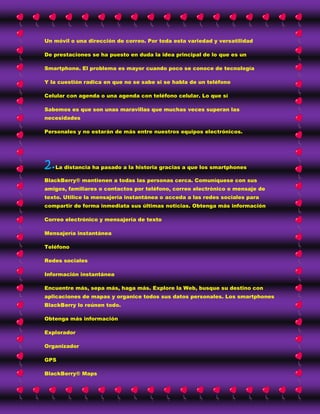 Un móvil o una dirección de correo. Por toda esta variedad y versatilidad

De prestaciones se ha puesto en duda la idea principal de lo que es un

Smartphone. El problema es mayor cuando poco se conoce de tecnología

Y la cuestión radica en que no se sabe si se habla de un teléfono

Celular con agenda o una agenda con teléfono celular. Lo que sí

Sabemos es que son unas maravillas que muchas veces superan las
necesidades

Personales y no estarán de más entre nuestros equipos electrónicos.




2. La distancia ha pasado a la historia gracias a que los smartphones

BlackBerry® mantienen a todas las personas cerca. Comuníquese con sus
amigos, familiares o contactos por teléfono, correo electrónico o mensaje de
texto. Utilice la mensajería instantánea o acceda a las redes sociales para
compartir de forma inmediata sus últimas noticias. Obtenga más información

Correo electrónico y mensajería de texto

Mensajería instantánea

Teléfono

Redes sociales

Información instantánea

Encuentre más, sepa más, haga más. Explore la Web, busque su destino con
aplicaciones de mapas y organice todos sus datos personales. Los smartphones
BlackBerry lo reúnen todo.

Obtenga más información

Explorador

Organizador

GPS

BlackBerry® Maps
 