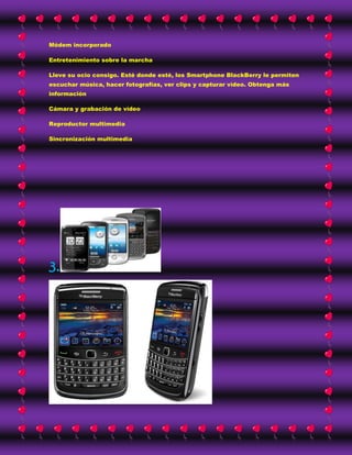 Módem incorporado

Entretenimiento sobre la marcha

Lleve su ocio consigo. Esté donde esté, los Smartphone BlackBerry le permiten
escuchar música, hacer fotografías, ver clips y capturar vídeo. Obtenga más
información

Cámara y grabación de vídeo

Reproductor multimedia

Sincronización multimedia




3.
 