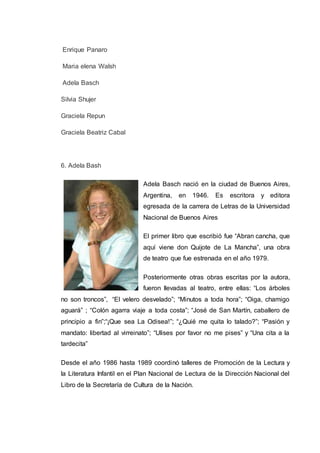 Enrique Panaro
Maria elena Walsh
Adela Basch
Silvia Shujer
Graciela Repun
Graciela Beatriz Cabal
6. Adela Bash
Adela Basch nació en la ciudad de Buenos Aires,
Argentina, en 1946. Es escritora y editora
egresada de la carrera de Letras de la Universidad
Nacional de Buenos Aires
El primer libro que escribió fue “Abran cancha, que
aquí viene don Quijote de La Mancha”, una obra
de teatro que fue estrenada en el año 1979.
Posteriormente otras obras escritas por la autora,
fueron llevadas al teatro, entre ellas: “Los árboles
no son troncos”, “El velero desvelado”; “Minutos a toda hora”; “Oiga, chamigo
aguará” ; “Colón agarra viaje a toda costa”; “José de San Martín, caballero de
principio a fin”;“¡Que sea La Odisea!”; “¿Quié me quita lo talado?”; “Pasión y
mandato: libertad al virreinato”; “Ulises por favor no me pises” y “Una cita a la
tardecita”
Desde el año 1986 hasta 1989 coordinó talleres de Promoción de la Lectura y
la Literatura Infantil en el Plan Nacional de Lectura de la Dirección Nacional del
Libro de la Secretaría de Cultura de la Nación.
 