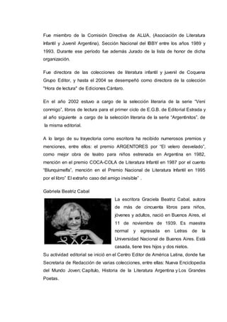 Fue miembro de la Comisión Directiva de ALIJA, (Asociación de Literatura
Infantil y Juvenil Argentina), Sección Nacional del IBBY entre los años 1989 y
1993. Durante ese período fue además Jurado de la lista de honor de dicha
organización.
Fue directora de las colecciones de literatura infantil y juvenil de Coquena
Grupo Editor, y hasta el 2004 se desempeñó como directora de la colección
"Hora de lectura" de Ediciones Cántaro.
En el año 2002 estuvo a cargo de la selección literaria de la serie “Vení
conmigo”, libros de lectura para el primer ciclo de E.G.B. de Editorial Estrada y
al año siguiente a cargo de la selección literaria de la serie “Argentinitos”. de
la misma editorial.
A lo largo de su trayectoria como escritora ha recibido numerosos premios y
menciones, entre ellos: el premio ARGENTORES por “El velero desvelado”,
como mejor obra de teatro para niños estrenada en Argentina en 1982,
mención en el premio COCA-COLA de Literatura Infantil en 1987 por el cuento
“Blunquimelfa”, mención en el Premio Nacional de Literatura Infantil en 1995
por el libro” El extraño caso del amigo invisible” .
Gabriela Beatriz Cabal
La escritora Graciela Beatriz Cabal, autora
de más de cincuenta libros para niños,
jóvenes y adultos, nació en Buenos Aires, el
11 de noviembre de 1939. Es maestra
normal y egresada en Letras de la
Universidad Nacional de Buenos Aires. Está
casada, tiene tres hijos y dos nietos.
Su actividad editorial se inició en el Centro Editor de América Latina, donde fue
Secretaria de Redacción de varias colecciones, entre ellas: Nueva Enciclopedia
del Mundo Joven; Capítulo, Historia de la Literatura Argentina y Los Grandes
Poetas.
 