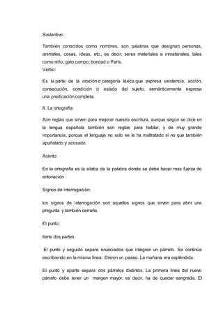 Sustantivo:
También conocidos como nombres, son palabras que designan personas,
animales, cosas, ideas, etc., es decir, seres materiales e inmateriales, tales
como niño, gato,campo, bondad o París.
Verbo:
Es la parte de la oración o categoría léxica que expresa existencia, acción,
consecución, condición o estado del sujeto, semánticamente expresa
una predicación completa.
8. La ortografía:
Son reglas que sirven para mejorar nuestra escritura, aunque según se dice en
la lengua española también son reglas para hablar, y de muy grande
importancia, porque al lenguaje no solo se le ha maltratado si no que también
apuñalado y acosado.
Acento:
En la ortografía es la silaba de la palabra donde se debe hacer mas fuerza de
entonación
Signos de interrogación:
los signos de interrogación son aquellos signos que sirven para abrir una
pregunta y también cerrarla.
El punto:
tiene dos partes
El punto y seguido separa enunciados que integran un párrafo. Se continúa
escribiendo en la misma línea: Dieron un paseo. La mañana era espléndida.
El punto y aparte separa dos párrafos distintos. La primera línea del nuevo
párrafo debe tener un margen mayor, es decir, ha de quedar sangrada. El
 