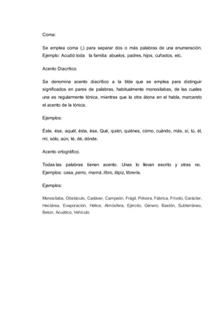 Coma:
Se emplea coma (,) para separar dos o más palabras de una enumeración.
Ejemplo: Acudió toda la familia: abuelos, padres, hijos, cuñados, etc.
Acento Diacrítico
Se denomina acento diacrítico a la tilde que se emplea para distinguir
significados en pares de palabras, habitualmente monosílabas, de las cuales
una es regularmente tónica, mientras que la otra átona en el habla, marcando
el acento de la tónica.
Ejemplos:
Éste, ése, aquél, ésta, ésa, Qué, quién, quiénes, cómo, cuándo, más, sí, tú, él,
mí, sólo, aún, té, dé, dónde.
Acento ortográfico.
Todas las palabras tienen acento. Unas lo llevan escrito y otras no.
Ejemplos: casa, perro, mamá, libro, lápiz, librería.
Ejemplos:
Monosílaba, Obstáculo, Cadáver, Campeón, Frágil, Pólvora, Fábrica, Frívolo, Carácter,
Hectárea, Evaporación, Hélice, Atmósfera, Ejército, Género, Bastón, Subterráneo,
Betún, Acuático, Vehículo
 