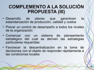 COMPLEMENTO A LA SOLUCIÓN PROPUESTA (III) Desarrollo de planes que garanticen la estandarización de producción, calidad y costos Prever un control de desempeño a todos los niveles de la organización Comenzar con un sistema de planeamiento estratégico del cual se deriven las estrategias particulares requeridas Favorecer la descentralización en la toma de decisiones con el objeto de responder rápidamente a las condiciones locales 