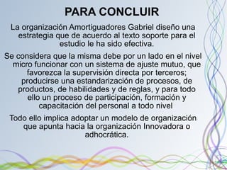 PARA CONCLUIR La organización Amortiguadores Gabriel diseño una estrategia que de acuerdo al texto soporte para el estudio le ha sido efectiva. Se considera que la misma debe por un lado en el nivel micro funcionar con un sistema de ajuste mutuo, que favorezca la supervisión directa por terceros; producirse una estandarización de procesos, de productos, de habilidades y de reglas, y para todo ello un proceso de participación, formación y capacitación del personal a todo nivel  Todo ello implica adoptar un modelo de organización que apunta hacia la organización Innovadora o adhocrática. 