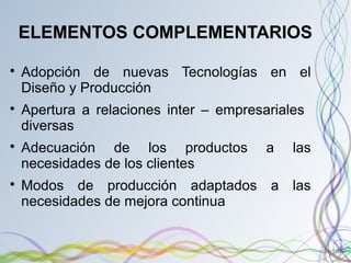 ELEMENTOS COMPLEMENTARIOS

Adopción de nuevas Tecnologías en el
Diseño y Producción

Apertura a relaciones inter – empresariales
diversas

Adecuación de los productos a las
necesidades de los clientes

Modos de producción adaptados a las
necesidades de mejora continua
 