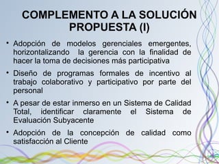 COMPLEMENTO A LA SOLUCIÓN
PROPUESTA (I)

Adopción de modelos gerenciales emergentes,
horizontalizando la gerencia con la finalidad de
hacer la toma de decisiones más participativa

Diseño de programas formales de incentivo al
trabajo colaborativo y participativo por parte del
personal

A pesar de estar inmerso en un Sistema de Calidad
Total, identificar claramente el Sistema de
Evaluación Subyacente

Adopción de la concepción de calidad como
satisfacción al Cliente
 