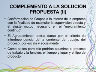 COMPLEMENTO A LA SOLUCIÓN
PROPUESTA (II)

Conformación de Grupos a lo interno de la empresa
con la finalidad de estimular la supervisión directa y
el ajuste mutuo necesario en el “mejoramiento
continuo”

El Agrupamiento podría darse por el criterio de
interdependencia de la corriente de trabajo, del
proceso, por escala y socialmente

Como bases para ello podrían asumirse el proceso
de trabajo y la función, el tiempo y lugar y el tipo de
producto
 