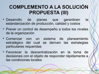 COMPLEMENTO A LA SOLUCIÓN
PROPUESTA (III)

Desarrollo de planes que garanticen la
estandarización de producción, calidad y costos

Prever un control de desempeño a todos los niveles
de la organización

Comenzar con un sistema de planeamiento
estratégico del cual se deriven las estrategias
particulares requeridas

Favorecer la descentralización en la toma de
decisiones con el objeto de responder rápidamente a
las condiciones locales
 