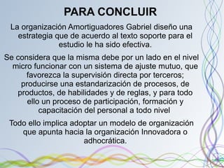 PARA CONCLUIR
La organización Amortiguadores Gabriel diseño una
estrategia que de acuerdo al texto soporte para el
estudio le ha sido efectiva.
Se considera que la misma debe por un lado en el nivel
micro funcionar con un sistema de ajuste mutuo, que
favorezca la supervisión directa por terceros;
producirse una estandarización de procesos, de
productos, de habilidades y de reglas, y para todo
ello un proceso de participación, formación y
capacitación del personal a todo nivel
Todo ello implica adoptar un modelo de organización
que apunta hacia la organización Innovadora o
adhocrática.
 