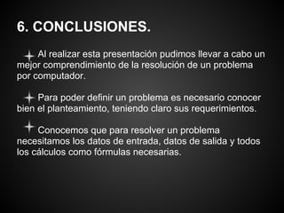 6. CONCLUSIONES.
     Al realizar esta presentación pudimos llevar a cabo un
mejor comprendimiento de la resolución de un problema
por computador.

     Para poder definir un problema es necesario conocer
bien el planteamiento, teniendo claro sus requerimientos.

     Conocemos que para resolver un problema
necesitamos los datos de entrada, datos de salida y todos
los cálculos como fórmulas necesarias.
 