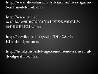 http://www.slideshare.net/silviacensi/investigacin-
6-anlisis-del-problema
 
http://www.eumed.
net/libros/2010f/870/ANALISIS%20DEL%
20PROBLEMA.htm
 
http://es.wikipedia.org/wiki/Dise%C3%
B1o_de_algoritmos
 
http://html.rincondelvago.com/diseno-estructural-
de-algoritmos.html
 
 
 