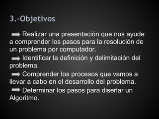 3.-Objetivos
     Realizar una presentación que nos ayude
a comprender los pasos para la resolución de
un problema por computador.
     Identificar la definición y delimitación del
problema.
     Comprender los procesos que vamos a
llevar a cabo en el desarrollo del problema.
     Determinar los pasos para diseñar un
Algoritmo.
 