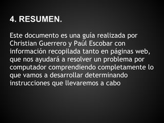 4. RESUMEN.
Este documento es una guía realizada por
Christian Guerrero y Paúl Escobar con
información recopilada tanto en páginas web,
que nos ayudará a resolver un problema por
computador comprendiendo completamente lo
que vamos a desarrollar determinando
instrucciones que llevaremos a cabo
 