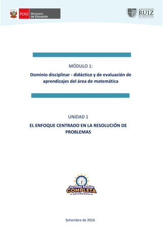 DGDDGSDGSEGDSFJSAJFASWSF
Página 1 de 27
Programa de capacitación de matemática para la mejora en la resolución de problemas
Dominio disciplinar – didáctico y de evaluación de aprendizajes del área de matemática - Unidad 1
MÓDULO 1:
Dominio disciplinar - didáctico y de evaluación de
aprendizajes del área de matemática
UNIDAD 1
EL ENFOQUE CENTRADO EN LA RESOLUCIÓN DE
PROBLEMAS
Setiembre de 2016
 