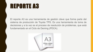 REPORTE A3
El reporte A3 es una herramienta de gestión clave que forma parte del
sistema de producción de Toyota TPS. Es una herramienta de toma de
decisiones y a la vez es el proceso de resolución de problemas, que está
fundamentado en el Ciclo de Deming (PDCA).
 