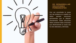 D 5 : D E S A R R O L L A R
S O L U C I O N E S
P E R M A N E N T E S
Una vez encontrada la causa
raíz del problema en cuestión se
deben plantear soluciones
permanentes que la ataquen
directamente. Estas soluciones
deben probarse hasta comprobar
que efectivamente la causa raíz
ha sido detectada y eliminada.
 